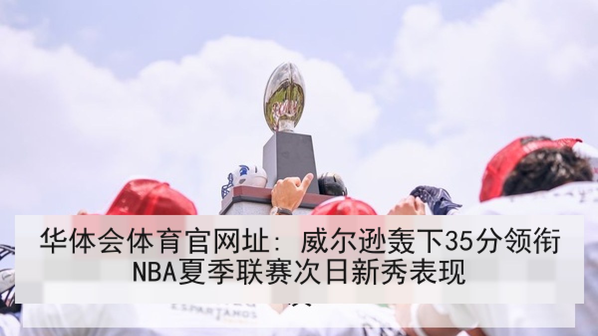 华体会体育官网址: 威尔逊轰下35分领衔NBA夏季联赛次日新秀表现