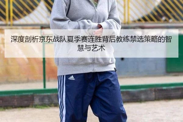 深度剖析京东战队夏季赛连胜背后教练禁选策略的智慧与艺术