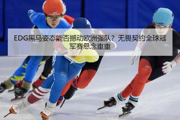 EDG黑马姿态能否撼动欧洲强队？无畏契约全球冠军赛悬念重重