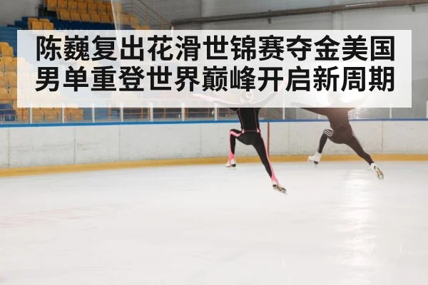 陈巍复出花滑世锦赛夺金美国男单重登世界巅峰开启新周期